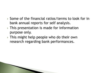  Some of the financial ratios/terms to look for in
bank annual reports for self analysis.
 This presentation is made for information
purpose only.
 This might help people who do their own
research regarding bank performances.
 