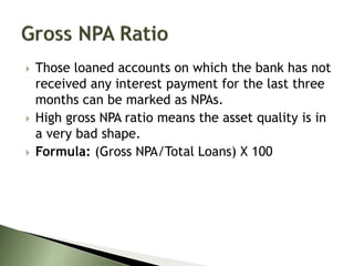 Those loaned accounts on which the bank has not
received any interest payment for the last three
months can be marked as NPAs.
 High gross NPA ratio means the asset quality is in
a very bad shape.
 Formula: (Gross NPA/Total Loans) X 100
 