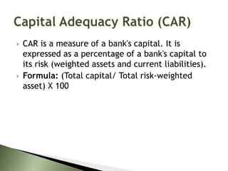  CAR is a measure of a bank's capital. It is
expressed as a percentage of a bank's capital to
its risk (weighted assets and current liabilities).
 Formula: (Total capital/ Total risk-weighted
asset) X 100
 