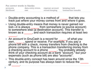 Put correct words in blanks: accounts		data-entry errors.	expense account	keeping track likelihood 		owe		record-keeping	transaction transfer Double-entry accounting is a method of _____ that lets you track just where your money comes from and where it goes.  Using double-entry means that money is never gained nor lost---it is always _____ from somewhere (a source account) to somewhere else (a destination account). This transfer is known as a _____, and each transaction requires at least two _____.  An account in GnuCash is a record for _____ of what you own, _____, spend or receive. For example, if you pay a phone bill with a check, money transfers from checking to the phone company. This is a transaction transferring money from a checking account to a phone _____. You probably already think of your checking account as a bank "account," but your expenses (such as phone bill) are also "accounts".  This double-entry concept has been around since the 13th century, and its purpose has always been to reduce the _____ of _____.  