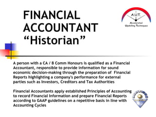 FINANCIAL
     ACCOUNTANT
     “Historian”
A person with a CA / B Comm Honours is qualified as a Financial
Accountant, responsible to provide information for sound
economic decision-making through the preparation of Financial
Reports highlighting a company's performance for external
parties such as Investors, Creditors and Tax Authorities

Financial Accountants apply established Principles of Accounting
to record Financial Information and prepare Financial Reports
according to GAAP guidelines on a repetitive basis in line with
Accounting Cycles
 