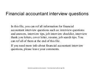 Interview questions and answers – free download/ pdf and ppt file
Financial accountant interview questions
In this file, you can ref all information for financial
accountant interview questions such as: interview questions
and answers, interview tips, job interview checklist, interview
thank you letters, cover letter, resume, job search tips. You
can ref all of them at the end of this file.
If you need more info about financial accountant interview
questions, please leave your comments.
 