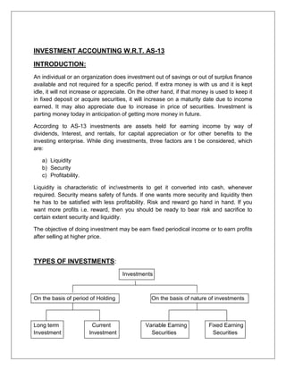 INVESTMENT ACCOUNTING W.R.T. AS-13<br />INTRODUCTION:<br />An individual or an organization does investment out of savings or out of surplus finance available and not required for a specific period. If extra money is with us and it is kept idle, it will not increase or appreciate. On the other hand, if that money is used to keep it in fixed deposit or acquire securities, it will increase on a maturity date due to income earned. It may also appreciate due to increase in price of securities. Investment is parting money today in anticipation of getting more money in future.<br />According to AS-13 investments are assets held for earning income by way of dividends, Interest, and rentals, for capital appreciation or for other benefits to the investing enterprise. While ding investments, three factors are t be considered, which are:<br />,[object Object]