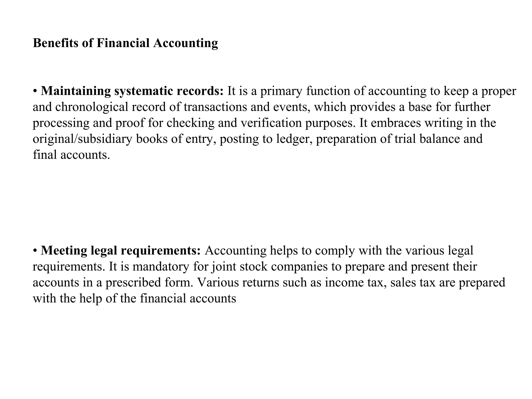 Benefits of Financial Accounting


• Maintaining systematic records: It is a primary function of accounting to keep a proper
and chronological record of transactions and events, which provides a base for further
processing and proof for checking and verification purposes. It embraces writing in the
original/subsidiary books of entry, posting to ledger, preparation of trial balance and
final accounts.




• Meeting legal requirements: Accounting helps to comply with the various legal
requirements. It is mandatory for joint stock companies to prepare and present their
accounts in a prescribed form. Various returns such as income tax, sales tax are prepared
with the help of the financial accounts
 