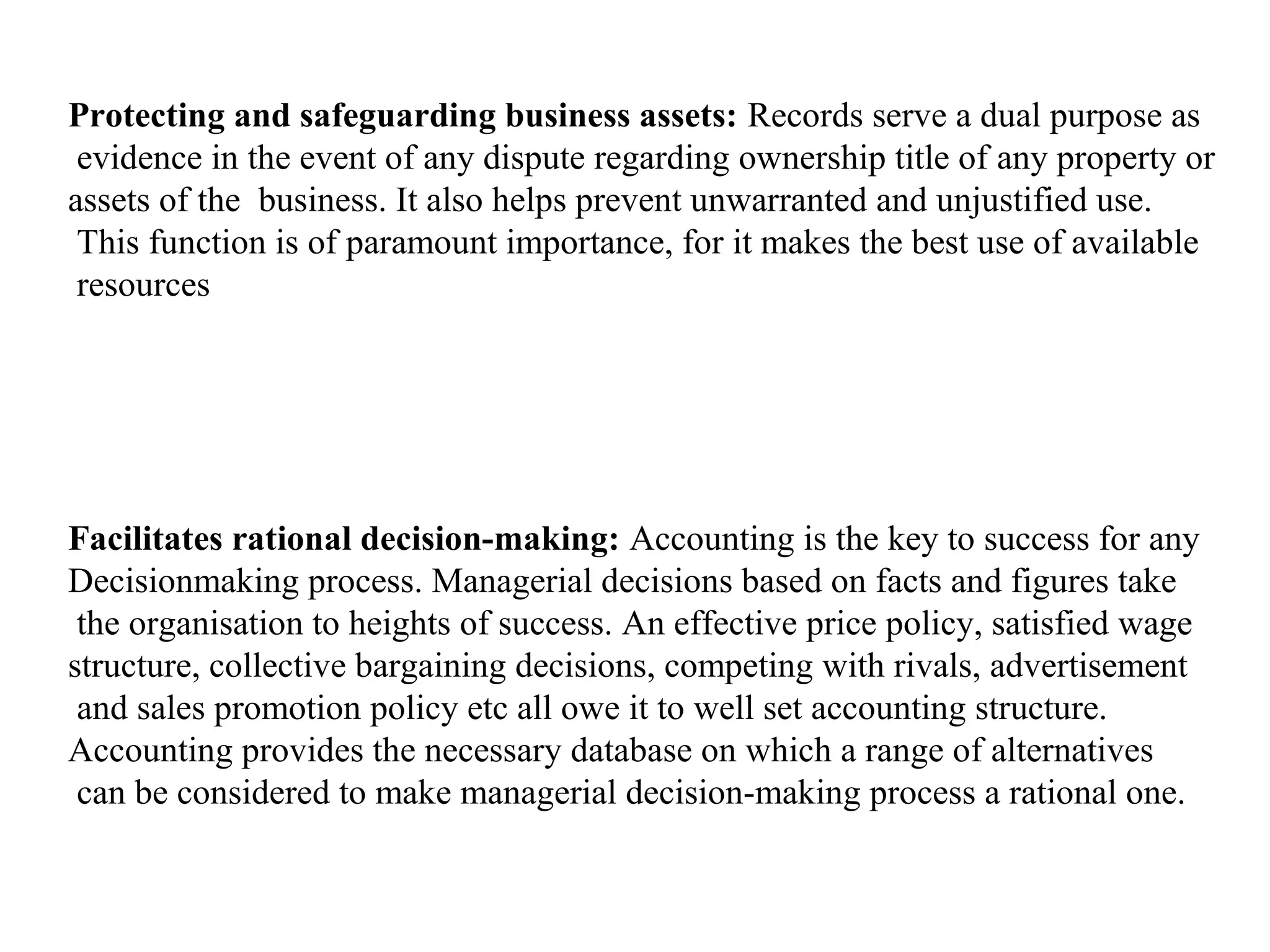 Protecting and safeguarding business assets: Records serve a dual purpose as
 evidence in the event of any dispute regarding ownership title of any property or
assets of the business. It also helps prevent unwarranted and unjustified use.
 This function is of paramount importance, for it makes the best use of available
 resources




Facilitates rational decision-making: Accounting is the key to success for any
Decisionmaking process. Managerial decisions based on facts and figures take
 the organisation to heights of success. An effective price policy, satisfied wage
structure, collective bargaining decisions, competing with rivals, advertisement
 and sales promotion policy etc all owe it to well set accounting structure.
Accounting provides the necessary database on which a range of alternatives
 can be considered to make managerial decision-making process a rational one.
 