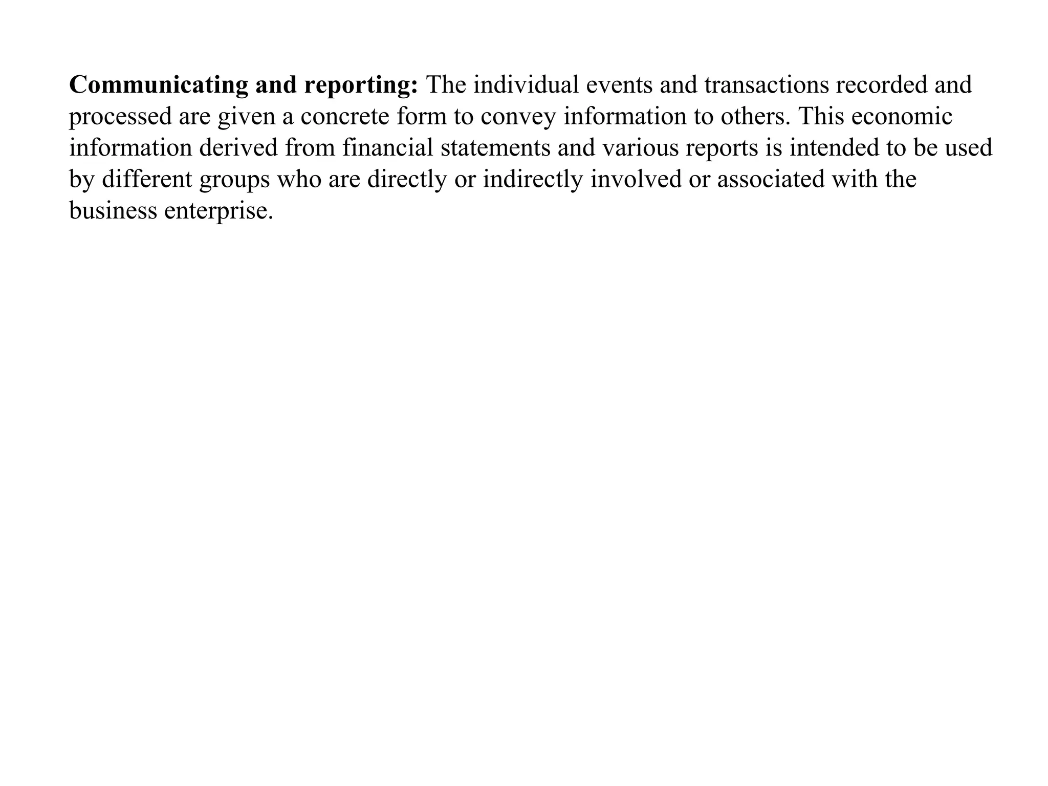 Communicating and reporting: The individual events and transactions recorded and
processed are given a concrete form to convey information to others. This economic
information derived from financial statements and various reports is intended to be used
by different groups who are directly or indirectly involved or associated with the
business enterprise.
 