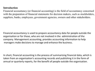 Introduction
Financial accountancy (or financial accounting) is the field of accountancy concerned
with the preparation of financial statements for decision makers, such as stockholders,
suppliers, banks, employees, government agencies, owners and other stakeholders.




Financial accountancy is used to prepare accountancy data for people outside the
organisation or for those, who are not involved in the administration of the
company. Management accounting, provides accounting information to help
 managers make decisions to manage and enhance the business.



In short, financial accounting is the process of summarising financial data, which is
taken from an organisation's accounting records and publishing it in the form of
annual or quarterly reports, for the benefit of people outside the organisation.
 