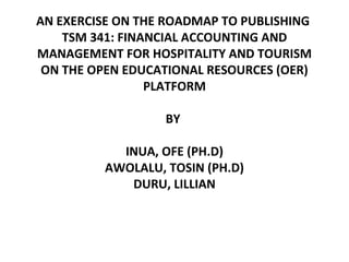 AN EXERCISE ON THE ROADMAP TO PUBLISHING 
TSM 341: FINANCIAL ACCOUNTING AND 
MANAGEMENT FOR HOSPITALITY AND TOURISM 
ON THE OPEN EDUCATIONAL RESOURCES (OER) 
PLATFORM 
BY 
INUA, OFE (PH.D) 
AWOLALU, TOSIN (PH.D) 
DURU, LILLIAN 
 