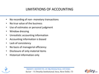 TRINITY INSTITUTE OF PROFESSIONAL STUDIES
Sector – 9, Dwarka Institutional Area, New Delhi-75
LIMITATIONS OF ACCOUNTING
• No recording of non- monetary transactions
• No true value of the business
• Use of estimates or personal judgment
• Window dressing
• Unrealistic accounting information
• Accounting information is biased
• Lack of consistency
• No basis of managerial efficiency
• Disclosure of only material items
• Historical information only
 