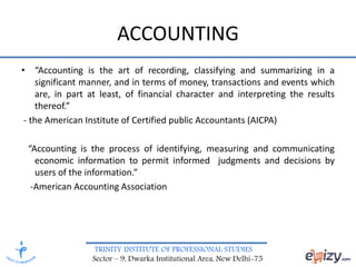 TRINITY INSTITUTE OF PROFESSIONAL STUDIES
Sector – 9, Dwarka Institutional Area, New Delhi-75
ACCOUNTING
• “Accounting is the art of recording, classifying and summarizing in a
significant manner, and in terms of money, transactions and events which
are, in part at least, of financial character and interpreting the results
thereof.”
- the American Institute of Certified public Accountants (AICPA)
“Accounting is the process of identifying, measuring and communicating
economic information to permit informed judgments and decisions by
users of the information.”
-American Accounting Association
 