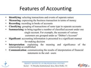 TRINITY INSTITUTE OF PROFESSIONAL STUDIES
Sector – 9, Dwarka Institutional Area, New Delhi-75
Features of Accounting
• Identifying: selecting transactions and events of separate nature
• Measuring: expressing the business transaction in terms of money
• Recording: recording in books of accounts
• Classifying: grouping of transactions of same type in separate accounts
• Summarizing: to bring together a number of classified account under one
single account. For example, the accounts of various
customers are grouped under as “Debtor’s Account”
• Significant: accounting information is presented in a significant manner
• for making decision
• Interpretation: explaining the meaning and significance of the
relationship so established
• Communication: communicating the results of interpretation of financial
statements to the end - users
 