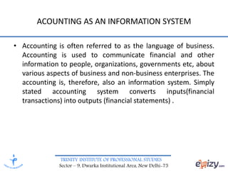 TRINITY INSTITUTE OF PROFESSIONAL STUDIES
Sector – 9, Dwarka Institutional Area, New Delhi-75
ACOUNTING AS AN INFORMATION SYSTEM
• Accounting is often referred to as the language of business.
Accounting is used to communicate financial and other
information to people, organizations, governments etc, about
various aspects of business and non-business enterprises. The
accounting is, therefore, also an information system. Simply
stated accounting system converts inputs(financial
transactions) into outputs (financial statements) .
 