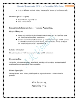 9Financial Accounting for BSCS…… Prepared by Abdur-Rehman
 A lot of skills and creativity is there in corporation because of maximum people.
Disadvantages of Company.
 Corporation to pay double tax.
 Lack of loyal person.
Fundamental characteristics of Financial Accounting.
General Purpose.
 Financial accounting prepared financial statement and it is very helpful to show
the financial condition of any organization.
 Financial information are that is record by financial accounting is reliable because
it is the whole information system through which we record, classify and report
the financial information in a systematic way.
Reliable information.
Those information in which there is no error called reliable information.
Comparability.
Accounting information about any organization is very helpful in order to compare financial
condition of your organization to that organization.
Financial principles.
Those principles that is used to generate profit by any organization is known as financial
principles.
Main Accounting
Accounting cycle.
 