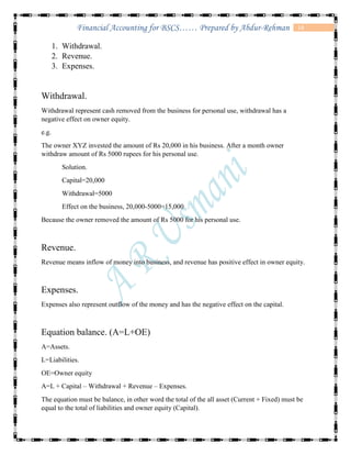 14Financial Accounting for BSCS…… Prepared by Abdur-Rehman
1. Withdrawal.
2. Revenue.
3. Expenses.
Withdrawal.
Withdrawal represent cash removed from the business for personal use, withdrawal has a
negative effect on owner equity.
e.g.
The owner XYZ invested the amount of Rs 20,000 in his business. After a month owner
withdraw amount of Rs 5000 rupees for his personal use.
Solution.
Capital=20,000
Withdrawal=5000
Effect on the business, 20,000-5000=15,000
Because the owner removed the amount of Rs 5000 for his personal use.
Revenue.
Revenue means inflow of money into business, and revenue has positive effect in owner equity.
Expenses.
Expenses also represent outflow of the money and has the negative effect on the capital.
Equation balance. (A=L+OE)
A=Assets.
L=Liabilities.
OE=Owner equity
A=L + Capital – Withdrawal + Revenue – Expenses.
The equation must be balance, in other word the total of the all asset (Current + Fixed) must be
equal to the total of liabilities and owner equity (Capital).
 