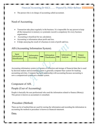 2Financial Accounting for BSCS…… Prepared by Abdur-Rehman
 The person who is in charge of accounting called accountant.
Need of Accounting.
 Transaction take place regularly in the business. It is impossible for any person to keep
all the transaction in memory so systematic record is compulsory for every business
organization.
 Accounting is beneficial for tax calculation.
 Accounting is information about profit and loss.
 It helps annoying the result of a business in term of profit and loss.
AIS (Accounting Information System).
Accounting information system is a system of collection and storage of financial data that is used
by decision makers and accounting system is generally computer base system for tracking
accounting activities. Computer has keen relationship with accounting because accounting is
now a computerized system not a manual system.
Component of AIS.
People (User of Accounting)
People is basically the user professional who used the information related to finance (Money).
This person is known as accountant or consultant.
Procedure (Method)
There are lot of method that are used for storing the information and recording the information in
accounting the method or procedure is known as financial statement.
Data.
 