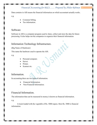 3Financial Accounting for BSCS…… Prepared by Abdur-Rehman
Data contains in AIS means the financial information on which accountant actually works.
e.g.
 Costumer billing.
 Tax information.
Software
Software in AIS is a computer program used to share, collect and store the data for future
processing. It also helps out the companies to organize their financial information.
Information Technology Infrastructure.
(Big Name of Hardware)
This name the hardware used to operate the AIS.
e.g.
 Personal computer.
 Server.
 Printer.
 Scanner etc.
Information.
In accounting there are two type of information.
 Financial Information.
 Non-Financial Information.
Financial Information.
The information that can be measured in money is known as financial information.
e.g.
A truck loaded with the vegetable of Rs. 5000 rupees. Here Rs. 5000 is financial
information.
 