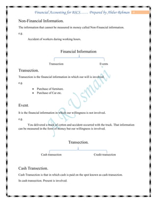 4Financial Accounting for BSCS…… Prepared by Abdur-Rehman
Non-Financial Information.
The information that cannot be measured in money called Non-Financial information.
e.g.
Accident of workers during working hours.
Financial Information
Transection Events
Transection.
Transection is the financial information in which our will is involved.
e.g.
 Purchase of furniture.
 Purchase of Car etc.
Event.
It is the financial information in which our willingness is not involved.
e.g.
You delivered a truck of cotton and accident occurred with the truck. That information
can be measured in the form of money but our willingness is involved.
Transection.
Cash transection Credit transection
Cash Transection.
Cash Transection is that in which cash is paid on the spot known as cash transection.
In cash transection. Present is involved.
 