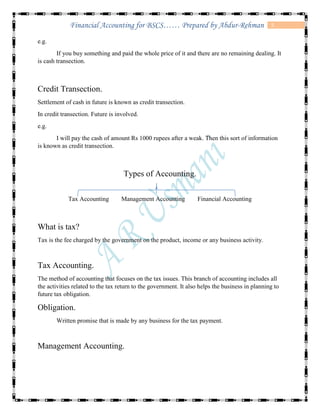 5Financial Accounting for BSCS…… Prepared by Abdur-Rehman
e.g.
If you buy something and paid the whole price of it and there are no remaining dealing. It
is cash transection.
Credit Transection.
Settlement of cash in future is known as credit transection.
In credit transection. Future is involved.
e.g.
I will pay the cash of amount Rs 1000 rupees after a weak. Then this sort of information
is known as credit transection.
Types of Accounting.
Tax Accounting Management Accounting Financial Accounting
What is tax?
Tax is the fee charged by the government on the product, income or any business activity.
Tax Accounting.
The method of accounting that focuses on the tax issues. This branch of accounting includes all
the activities related to the tax return to the government. It also helps the business in planning to
future tax obligation.
Obligation.
Written promise that is made by any business for the tax payment.
Management Accounting.
 