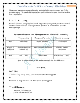 6Financial Accounting for BSCS…… Prepared by Abdur-Rehman
Management accounting provides information related to the internal environment specifically
about employees. This branch of accounting has complete information about employees working
in any organization.
Financial Accounting.
Financial accounting is very important branch or type of accounting which provides information
about the financial condition of any organization. It contains all the information related to
finance (money).
Deference between Tax, Management and Financial Accounting
Tax Accounting Management Accounting Financial Accounting
User Government Internal employees External users
Purpose of
Information
Gather to information
related to tax
Gather of internal information Gather of external
information
Time Past + Future Present + Past Present + Past + Future
Note! Definition of these three type of accounting is also their differences.
Business
Definition.
A business is any activity (entity) which base on the idea of earning profit.
Or
Business is an entity carried out with the extension of earning profit.
Type of Business.
1. Sole proprietorship or Sole.
2. Partnership or Proprietorship.
 