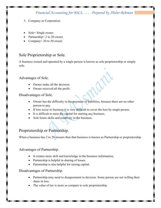 7Financial Accounting for BSCS…… Prepared by Abdur-Rehman
3. Company or Corporation.
 Sole= Single owner.
 Partnership= 2 to 20 owner.
 Company= 20 to 50 owner.
Sole Proprietorship or Sole.
A business owned and operated by a single person is known as sole proprietorship or simply
sole.
Advantages of Sole.
 Owner make all the decision.
 Owner received all the profit.
Disadvantages of Sole.
 Owner has the difficulty in the payment of liabilities, because there are no other
person to pay.
 If loss occur in business it is very difficult to cover the loss by single person.
 It is difficult to raise the capital for starting any business.
 Sole limits skills and creativity in the business.
Proprietorship or Partnership.
When a business has 2 to 20 owners then that business is known as Partnership or proprietorship.
Advantages of Partnership.
 It creates more skill and knowledge in the business information.
 Partnership is helpful in sharing of losses.
 Partnership is also helpful for raising capital.
Disadvantages of Partnership.
 Partnership may need to disagreement in decision. Some person are not willing their
share in loss.
 The value of tax is more as compare to sole proprietorship.
 