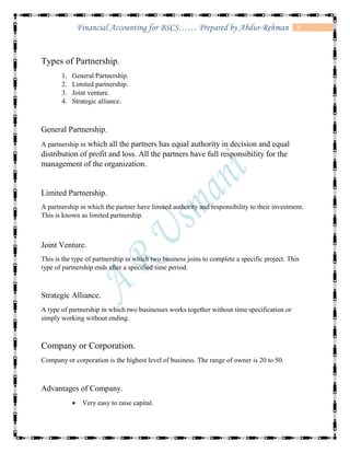 8Financial Accounting for BSCS…… Prepared by Abdur-Rehman
Types of Partnership.
1. General Partnership.
2. Limited partnership.
3. Joint venture.
4. Strategic alliance.
General Partnership.
A partnership in which all the partners has equal authority in decision and equal
distribution of profit and loss. All the partners have full responsibility for the
management of the organization.
Limited Partnership.
A partnership in which the partner have limited authority and responsibility to their investment.
This is known as limited partnership.
Joint Venture.
This is the type of partnership in which two business joins to complete a specific project. This
type of partnership ends after a specified time period.
Strategic Alliance.
A type of partnership in which two businesses works together without time specification or
simply working without ending.
Company or Corporation.
Company or corporation is the highest level of business. The range of owner is 20 to 50.
Advantages of Company.
 Very easy to raise capital.
 
