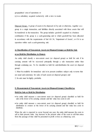 13 | P a g e
geographical area of operations or
(c) is a subsidiary acquired exclusively with a view to resale.
Disposal Group : A group of assets to be disposed of, by sale or otherwise, together as a
group in a single transaction, and liabilities directly associated with those assets that will
be transferred in the transaction. The group includes goodwill acquired in a business
combination if the group is a cash-generating unit to which goodwill has been allocated
in accordance with the requirements of Ind AS 36, ‘Impairment of Assets’, or if it is an
operation within such a cash-generating unit.
4. Classification of Non-current Assets (or Disposal Groups) as Held for Sale
or as Held for Distribution to Owners
An entity shall classify a non-current asset (or disposal group) as held for sale if its
carrying amount will be recovered principally through a sale transaction rather than
through continuing use. To be classified as held for sale/distribution the asset (or disposal
group):
1. Must be available for immediate sale in its present condition subject only to terms that
are usual and customary for sales of such assets (or disposal groups) and
2. Its sale must be highly probable.
5. Measurement of Non-current Assets (or Disposal Groups) Classified as
Held for Sale or Held for Distribution
 An entity shall measure a non-current asset (or disposal group) classified as held for
sale at the lower of its carrying amount and fair value less costs to sell.
 An entity shall measure a non-current asset (or disposal group) classified as held for
distribution to owners at the lower of its carrying amount and fair value less costs to
distribute.
When the sale is expected to occur beyond one year, the entity shall measure the costs to
sell at their present value. Any increase in the present value of the costs to sell that arises
from the passage of time shall be presented in profit or loss as a financing cost.
 