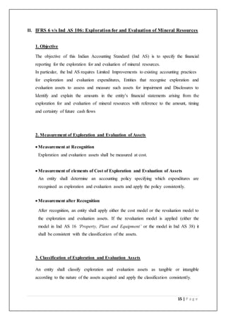 15 | P a g e
II. IFRS 6 v/s Ind AS 106: Exploration for and Evaluation of Mineral Resources
1. Objective
The objective of this Indian Accounting Standard (Ind AS) is to specify the financial
reporting for the exploration for and evaluation of mineral resources.
In particular, the Ind AS requires Limited Improvements to existing accounting practices
for exploration and evaluation expenditures, Entities that recognise exploration and
evaluation assets to assess and measure such assets for impairment and Disclosures to
Identify and explain the amounts in the entity’s financial statements arising from the
exploration for and evaluation of mineral resources with reference to the amount, timing
and certainty of future cash flows
2. Measurement of Exploration and Evaluation of Assets
 Measurement at Recognition
Exploration and evaluation assets shall be measured at cost.
 Measurement of elements of Cost of Exploration and Evaluation of Assets
An entity shall determine an accounting policy specifying which expenditures are
recognised as exploration and evaluation assets and apply the policy consistently.
 Measurement after Recognition
After recognition, an entity shall apply either the cost model or the revaluation model to
the exploration and evaluation assets. If the revaluation model is applied (either the
model in Ind AS 16 ‘Property, Plant and Equipment’ or the model in Ind AS 38) it
shall be consistent with the classification of the assets.
3. Classification of Exploration and Evaluation Assets
An entity shall classify exploration and evaluation assets as tangible or intangible
according to the nature of the assets acquired and apply the classification consistently.
 