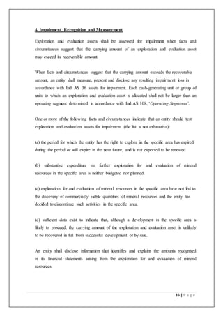 16 | P a g e
4. Impairment Recognition and Measurement
Exploration and evaluation assets shall be assessed for impairment when facts and
circumstances suggest that the carrying amount of an exploration and evaluation asset
may exceed its recoverable amount.
When facts and circumstances suggest that the carrying amount exceeds the recoverable
amount, an entity shall measure, present and disclose any resulting impairment loss in
accordance with Ind AS 36 assets for impairment. Each cash-generating unit or group of
units to which an exploration and evaluation asset is allocated shall not be larger than an
operating segment determined in accordance with Ind AS 108, ‘Operating Segments’.
One or more of the following facts and circumstances indicate that an entity should test
exploration and evaluation assets for impairment (the list is not exhaustive):
(a) the period for which the entity has the right to explore in the specific area has expired
during the period or will expire in the near future, and is not expected to be renewed.
(b) substantive expenditure on further exploration for and evaluation of mineral
resources in the specific area is neither budgeted nor planned.
(c) exploration for and evaluation of mineral resources in the specific area have not led to
the discovery of commercially viable quantities of mineral resources and the entity has
decided to discontinue such activities in the specific area.
(d) sufficient data exist to indicate that, although a development in the specific area is
likely to proceed, the carrying amount of the exploration and evaluation asset is unlikely
to be recovered in full from successful development or by sale.
An entity shall disclose information that identifies and explains the amounts recognised
in its financial statements arising from the exploration for and evaluation of mineral
resources.
 