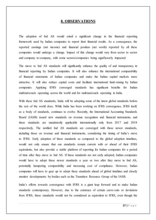 17 | P a g e
8. OBSERVATIONS
The adoption of Ind AS would entail a significant change in the financial reporting
framework used by Indian companies to report their financial results. As a consequence, the
reported earnings (net income) and financial position (net worth) reported by all these
companies would undergo a change. Impact of this change would vary from sector to sector
and company to company, with some sectors/companies being significantly impacted.
The move to Ind AS standards will significantly enhance the quality of and transparency in
financial reporting by Indian companies. It will also enhance the international comparability
of financial statements of Indian companies and make the Indian capital markets more
attractive. It will also reduce capital costs and facilitate international fund-raising by Indian
companies. Applying IFRS converged standards has significant benefits for Indian
multinationals operating across the world and for multinationals operating in India.
With these Ind AS standards, India will be adopting some of the latest global standards before
the rest of the world does. While India has been working on IFRS convergence, IFRS itself,
as a body of standards, continues to evolve. Recently, the International Accounting Standards
Board (IASB) issued new standards on revenue recognition and financial instruments, and
these standards are mandatorily applicable internationally only from 2017 and 2018
respectively. The notified Ind AS standards are converged with these newer standards,
including those on revenue and financial instruments, considering the timing of India’s move
to IFRS. Early adoption of these standards as compared to the global adoption timelines,
would not only ensure that our standards remain current with or ahead of their IFRS
equivalents, but also provide a stable platform of reporting for Indian companies for a period
of time after they move to Ind AS. If these standards are not early adopted, Indian companies
would have to adopt these newer standards a year or two after they move to Ind AS,
potentially hampering comparability and increasing cost of compliance. However, Indian
companies will have to gear up to adopt these standards ahead of global timelines and closely
monitor developments by bodies such as the Transition Resource Group of the IASB.
India’s efforts towards convergence with IFRS is a giant leap forward and to make Indian
standards contemporary. However, due to the existence of certain carve-outs or deviations
from IFRS, these standards would not be considered as equivalent to IFRS, even though the
 