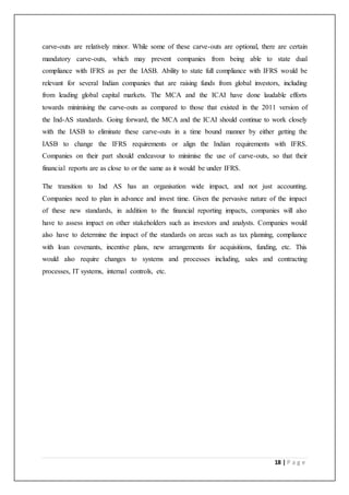 18 | P a g e
carve-outs are relatively minor. While some of these carve-outs are optional, there are certain
mandatory carve-outs, which may prevent companies from being able to state dual
compliance with IFRS as per the IASB. Ability to state full compliance with IFRS would be
relevant for several Indian companies that are raising funds from global investors, including
from leading global capital markets. The MCA and the ICAI have done laudable efforts
towards minimising the carve-outs as compared to those that existed in the 2011 version of
the Ind-AS standards. Going forward, the MCA and the ICAI should continue to work closely
with the IASB to eliminate these carve-outs in a time bound manner by either getting the
IASB to change the IFRS requirements or align the Indian requirements with IFRS.
Companies on their part should endeavour to minimise the use of carve-outs, so that their
financial reports are as close to or the same as it would be under IFRS.
The transition to Ind AS has an organisation wide impact, and not just accounting.
Companies need to plan in advance and invest time. Given the pervasive nature of the impact
of these new standards, in addition to the financial reporting impacts, companies will also
have to assess impact on other stakeholders such as investors and analysts. Companies would
also have to determine the impact of the standards on areas such as tax planning, compliance
with loan covenants, incentive plans, new arrangements for acquisitions, funding, etc. This
would also require changes to systems and processes including, sales and contracting
processes, IT systems, internal controls, etc.
 
