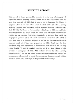 2 | P a g e
1. EXECUTIVE SUMMARY
India, one of the fastest growing global economies is on the verge of converging with
International Financial Reporting Standards (IFRS). As on date 123 countries across the
globe have converged with IFRS, India is soon to join the bandwagon. The Ministry of
Corporate Affairs in its press release dated 25.2.2011 notified 35 Indian Accounting
Standards converged with International Financial Reporting Standards (henceforth called
Draft IND AS). The Ministry of Corporate Affairs will implement the IFRS converged Indian
Accounting Standards in a phased manner after various issues including tax related issues are
resolved with the concerned Departments. Consequently, the companies listed outside but
carrying their operations in India will need to convert their accounts from Indian GAAP to
IFRS while some of the companies would like to see how their how their present financial
statements would look if these were prepared as per IFRS. Though, there has been
considerable delay in the implementation of these standards, efforts are on the run. The newly
revised Schedule VI which is completely based on IAS 1 is a clear evidence of being
optimistic on convergence with IFRS. While similarities between the Indian Accounting
standards and IFRS do exist, the changes required to convert to international standards are
both numerous and complex. It is essential for companies and finance professionals to initiate
their IFRS learning curve and to begin the design of IFRS adoption strategy.
 