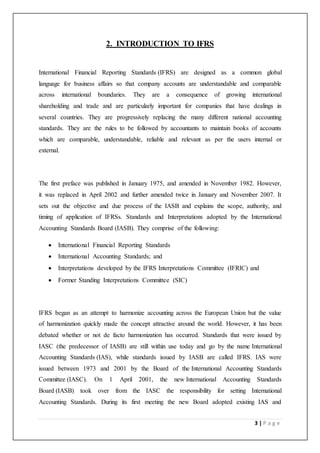 3 | P a g e
2. INTRODUCTION TO IFRS
International Financial Reporting Standards (IFRS) are designed as a common global
language for business affairs so that company accounts are understandable and comparable
across international boundaries. They are a consequence of growing international
shareholding and trade and are particularly important for companies that have dealings in
several countries. They are progressively replacing the many different national accounting
standards. They are the rules to be followed by accountants to maintain books of accounts
which are comparable, understandable, reliable and relevant as per the users internal or
external.
The first preface was published in January 1975, and amended in November 1982. However,
it was replaced in April 2002 and further amended twice in January and November 2007. It
sets out the objective and due process of the IASB and explains the scope, authority, and
timing of application of IFRSs. Standards and Interpretations adopted by the International
Accounting Standards Board (IASB). They comprise of the following:
 International Financial Reporting Standards
 International Accounting Standards; and
 Interpretations developed by the IFRS Interpretations Committee (IFRIC) and
 Former Standing Interpretations Committee (SIC)
IFRS began as an attempt to harmonize accounting across the European Union but the value
of harmonization quickly made the concept attractive around the world. However, it has been
debated whether or not de facto harmonization has occurred. Standards that were issued by
IASC (the predecessor of IASB) are still within use today and go by the name International
Accounting Standards (IAS), while standards issued by IASB are called IFRS. IAS were
issued between 1973 and 2001 by the Board of the International Accounting Standards
Committee (IASC). On 1 April 2001, the new International Accounting Standards
Board (IASB) took over from the IASC the responsibility for setting International
Accounting Standards. During its first meeting the new Board adopted existing IAS and
 