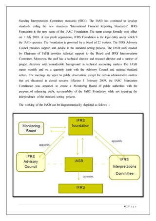 4 | P a g e
Standing Interpretations Committee standards (SICs). The IASB has continued to develop
standards calling the new standards "International Financial Reporting Standards". IFRS
Foundation is the new name of the IASC Foundation. The name change formally took effect
on 1 July 2010. A non profit organization, IFRS Foundation is the legal entity under which 9
the IASB operates. The Foundation is governed by a board of 22 trustees. The IFRS Advisory
Council provides support and advice in the standard setting process. The IASB staff, headed
by Chairman of IASB provides technical support to the Board and IFRS Interpretations
Committee. Moreover, the staff has a technical director and research director and a number of
project directors with considerable background in technical accounting matters The IASB
meets monthly and on a quarterly basis with the Advisory Council and national standard
setters. The meetings are open to public observation, except for certain administrative matters
that are discussed in closed sessions Effective 1 February 2009, the IASC Foundation
Constitution was amended to create a Monitoring Board of public authorities with the
purpose of enhancing public accountability of the IASC Foundation while not impairing the
independence of the standard-setting process.
The working of the IASB can be diagrammatically depicted as follows :
 