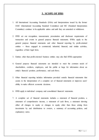5 | P a g e
3. SCOPE OF IFRS
1. All International Accounting Standards (IASs) and Interpretations issued by the former
IASC (International Accounting Standard Committee) and SIC (Standard Interpretation
Committee) continue to be applicable unless and until they are amended or withdrawn.
2. IFRS set out recognition, measurement, presentation and disclosure requirements of
transaction and events in general purpose financial statements. IFRSs apply to the
general purpose financial statements and other financial reporting by profit-oriented
entities -- those engaged in commercial, industrial, financial, and similar activities,
regardless of their legal form.
3. Entities other than profit-oriented business entities may also find IFRSs appropriate
4. General purpose financial statements are intended to meet the common needs of
shareholders, creditors, employees, and the public at large for information about an
entity's financial position, performance, and cash flows.
5. Other financial reporting includes information provided outside financial statements that
assists in the interpretation of a complete set of financial statements or improves users'
ability to make efficient economic decisions.
6. IFRS apply to individual company and consolidated financial statements.
7. A complete set of financial statements includes a statement of financial position, a
statement of comprehensive income, a statement of cash flows, a statement showing
either all changes in equity or changes in equity other than those arising from
investments by and distributions to owners, a summary of accounting policies, and
explanatory notes.
 