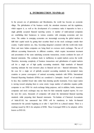 6 | P a g e
4. INTRODUCTION TO IND-AS
In the present era of globalisation and liberalisation, the world has become an economic
village. The globalisation of the business world, the attendant structures and the regulations,
which support it, as well as the development of e-commerce make it imperative to have a
single globally accepted financial reporting system. A number of multi-national companies
are establishing their businesses in various countries with emerging economies and vice
versa. The entities in emerging economies are increasingly accessing the global markets to
fulfil their capital needs by getting their securities listed on the stock exchanges outside their
country. Capital markets are, thus, becoming integrated consistent with this world-wide trend.
More and more Indian companies are being listed on overseas stock exchanges. The use of
different accounting frameworks in different countries, which require inconsistent treatment
and presentation of the same underlying economic transactions, creates confusion for users of
financial statements. This confusion leads to inefficiency in capital markets across the world.
Therefore, increasing complexity of business transactions and globalisation of capital markets
call for a single set of high quality accounting standards. High standards of financial
reporting underpin the trust investors place in financial and non - financial information. Thus,
the case for a single set of globally accepted accounting standards has prompted many
countries to pursue convergence of national accounting standards with IFRSs. International
Financial Reporting Standards (IFRSs) are considered a "principles -based" set of standards.
In fact, they establish broad rules rather than dictating specific treatments. Every major nation
is moving toward adopting them to some extent. Large number of authorities requires public
companies to use IFRS for stock-exchange listing purposes, and in addition, banks, insurance
companies and stock exchanges may use them for their statutorily required reports. So over
the next few years, thousands of companies will adopt the international financial reporting
standards while preparing their financial statements. The Institute of Chartered Accountants
of India (ICAI) has announced that IFRS will be mandatory in India for financial
statements for the periods beginning on or after 1 April 2016 in a phased manner. There is a
roadmap issued by MCA for adoption of IFRS. These Converged IFRS to be adopted, will be
known as IND AS.
 