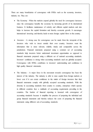 7 | P a g e
There are many beneficiaries of convergence with IFRSs such as the economy, investors,
industry etc. They are:
 The Economy : When the markets expand globally the need for convergence increases
since the convergence benefits the economy by increasing growth of its international
business. It facilitates maintenance of orderly and efficient capital markets and also
helps to increase the capital formation and thereby economic growth. It encourages
international investing and thereby leads to more foreign capital flows to the country.
 Investors : A strong case for convergence can be made from the viewpoint of the
investors who wish to invest outside their own country. Investors want the
information that is more relevant, reliable, timely and comparable across the
jurisdictions. Financial statements prepared using a common set of accounting
standards help investors better understand investment opportunities as opposed to
financial statements prepared using a different set of national accounting standards.
Investors‘ confidence is strong when accounting standards used are globally accepted.
Convergence with IFRSs contributes to investors‘ understanding and confidence in
high quality financial statements.
 The Industry : A major force in the movement towards convergence has been the
interest of the industry. The industry is able to raise capital from foreign markets at
lower cost if it can create confidence in the minds of foreign investors that their
financial statements comply with globally accepted accounting standards. With the
diversity in accounting standards from country to country, enterprises which operate
in different countries face a multitude of accounting requirements prevailing in the
countries. The burden of financial reporting is lessened with convergence of
accounting standards because it simplifies the process of preparing the individual and
group financial statements and thereby reduces the costs of preparing the financial
statements using different sets of accounting standards.
 