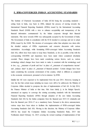 8 | P a g e
5. IFRS-CONVERGED INDIAN ACCOUNTING STANDARDS
The Institute of Chartered Accountants of India (ICAI) being the accounting standards -
setting body in India, way back in 2006, initiated the process of moving towards the
International Financial Reporting Standards (IFRSs) issued by the International Accounting
Standards Board (IASB) with a view to enhance acceptability and transparency of the
financial information communicated by the Indian corporate through their financial
statements. This move towards IFRS was subsequently accepted by the Government of India.
The Government of India in consultation with the ICAI decided to converge and not to adopt
IFRSs issued by the IASB. The decision of convergence rather than adoption was taken after
the detailed analysis of IFRSs requirements and extensive discussion with various
stakeholders. Accordingly, while formulating IFRS-converged Indian Accounting Standards
(Ind AS), efforts have been made to keep these Standards, as far as possible, in line with the
corresponding IAS/IFRS and departures have been made where considered absolutely
essential. These changes have been made considering various factors, such as, various
terminology related changes have been made to make it consistent with the terminology used
in law, e.g., ‗statement of profit and loss‘ in place of ‗statement of comprehensive income‘
and ‗balance sheet‘ in place of ‗statement of financial position‘. Certain changes have been
made considering the economic environment of the country, which is different as compared
to the economic environment presumed to be in existence by IFRS.
Initially Ind AS were expected to be implemented from the year 2011. However, keeping in
view the fact that certain issues including tax issues were still to be addressed, the Ministry of
Corporate Affairs decided to postpone the date of implementation of Ind AS. In July 2014,
the Finance Minister of India at that time, Shri Arun Jaitely ji, in his Budget Speech,
announced an urgency to converge the existing accounting standards with the International
Financial Reporting Standards (IFRS) through adoption of the new Indian Accounting
Standards (Ind AS) by the Indian companies from the financial year 2015-16 voluntarily and
from the financial year 2016-17 on a mandatory basis. Pursuant to the above announcement,
various steps have been taken to facilitate the implementation of IFRS-converged Indian
Accounting Standards (Ind AS). Moving in this direction, the Ministry of Corporate Affairs
(MCA) has issued the Companies (Indian Accounting Standards) Rules, 2015 vide
Notification dated February 16, 2015 covering the revised roadmap of implementation of Ind
 