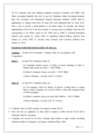 9 | P a g e
AS for companies other than Banking companies, Insurance Companies and NBFCs and
Indian Accounting Standards (Ind AS). As per the Notification, Indian Accounting Standards
(Ind AS) converged with International Financial Reporting Standards (IFRS) shall be
implemented on voluntary basis from 1st April, 2015 and mandatorily from 1st April, 2016.
With a view to provide a stable platform to the Indian entities for smoother and effective
implementation of Ind ASs it has been decided to converge early by notifying certain Ind ASs
corresponding to the IFRSs issued by the IASB such as IFRS 9, Financial Instruments
(effective from January 01, 2018), IFRS 14, Regulatory Deferral Balance (effective from
January 01, 2016), IFRS 15, Revenue from Contracts with Customers (Effective from
January 01, 2017).
ROADMAP FOR IMPLEMENTATION OF IND AS:-
Voluntary: 1st April 2015 or thereafter : Voluntary Basis for all companies (with
Comparatives)
Phase I: 1st April 2016: Mandatory Basis for:
(a) Companies listed/in process of listing on Stock Exchanges in India or
Outside India having net worth >= INR 5 Billion
b) Unlisted Companies having net worth > = INR 5 Billion
c) Parent, Subsidiary, Associate and J.V. of Above
Phase II: 1st April 2017: Mandatory Basis for:
(a) All companies which are listed/or in process of listing inside or outside
India on Stock Exchanges not covered in Phase I (other than companies listed
on SME Exchanges)
b) Unlisted companies having net worth INR 5 Billion>= INR 2.5 Billion
c) Parent, Subsidiary, Associate and J.V. of Above
 Companies listed on SME exchange not required to apply Ind AS.
 Once Ind ASs are applicable, an entity shall be required to follow the Ind AS for all the
subsequent financial statements.
 Companies not covered by the above roadmap shall continue to apply existing Accounting
Standards notified in Companies (Accounting Standards) Rules, 2006.
 