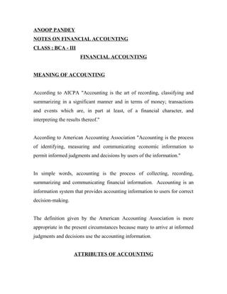 ANOOP PANDEY
NOTES ON FINANCIAL ACCOUNTING
CLASS : BCA - III
FINANCIAL ACCOUNTING
MEANING OF ACCOUNTING
According to AICPA "Accounting is the art of recording, classifying and
summarizing in a significant manner and in terms of money; transactions
and events which are, in part at least, of a financial character, and
interpreting the results thereof."
According to American Accounting Association "Accounting is the process
of identifying, measuring and communicating economic information to
permit informed judgments and decisions by users of the information."
In simple words, accounting is the process of collecting, recording,
summarizing and communicating financial information. Accounting is an
information system that provides accounting information to users for correct
decision-making.
The definition given by the American Accounting Association is more
appropriate in the present circumstances because many to arrive at informed
judgments and decisions use the accounting information.
ATTRIBUTES OF ACCOUNTING
 