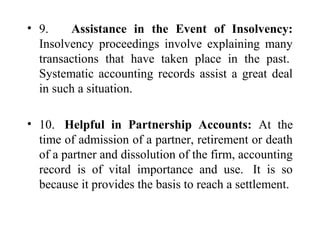 • 9. Assistance in the Event of Insolvency:
Insolvency proceedings involve explaining many
transactions that have taken place in the past.
Systematic accounting records assist a great deal
in such a situation.
• 10. Helpful in Partnership Accounts: At the
time of admission of a partner, retirement or death
of a partner and dissolution of the firm, accounting
record is of vital importance and use. It is so
because it provides the basis to reach a settlement.
 