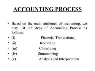 ACCOUNTING PROCESS
• Based on the main attributes of accounting, we
may list the steps of Accounting Process as
follows:
• (i) Financial Transactions,
• (ii) Recording
• (iii) Classifying
• (iv) Summarizing
• (v) Analysis and Interpretation
 