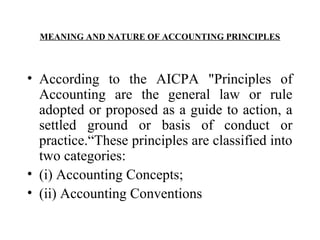 MEANING AND NATURE OF ACCOUNTING PRINCIPLES
• According to the AICPA "Principles of
Accounting are the general law or rule
adopted or proposed as a guide to action, a
settled ground or basis of conduct or
practice.“These principles are classified into
two categories:
• (i) Accounting Concepts;
• (ii) Accounting Conventions
 