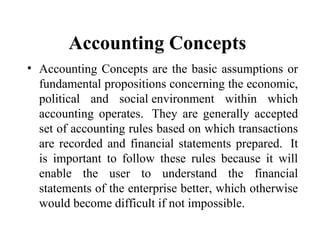 Accounting Concepts
• Accounting Concepts are the basic assumptions or
fundamental propositions concerning the economic,
political and social environment within which
accounting operates. They are generally accepted
set of accounting rules based on which transactions
are recorded and financial statements prepared. It
is important to follow these rules because it will
enable the user to understand the financial
statements of the enterprise better, which otherwise
would become difficult if not impossible.
 