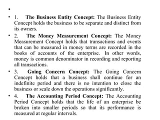 •
• 1. The Business Entity Concept: The Business Entity
Concept holds the business to be separate and distinct from
its owners.
• 2. The Money Measurement Concept: The Money
Measurement Concept holds that transactions and events
that can be measured in money terms are recorded in the
books of accounts of the enterprise. In other words,
money is common denominator in recording and reporting
all transactions.
• 3. Going Concern Concept: The Going Concern
Concept holds that a business shall continue for an
indefinite period and there is no intention to close the
business or scale down the operations significantly.
• 4. The Accounting Period Concept: The Accounting
Period Concept holds that the life of an enterprise be
broken into smaller periods so that its performance is
measured at regular intervals.
 