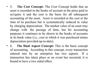 • 5. The Cost Concept: The Cost Concept holds that an
asset is recorded in the books of account at the price paid to
ac1quire it and the cost is the basis for all subsequent
accounting of the asset. Asset is recorded at the cost at the
time of its purchase but is systematically reduced in value
by charging depreciation. The market value of an asset may
change with the passage of time, but for accounting
purposes it continues to be shown in the books of accounts
at its book value (i.e., cost at which it was purchased minus
depreciation provided up-to-date).
• 6. The Dual Aspect Concept: This is the basic concept
of accounting. According to this concept, every transaction
entered into by an enterprise has two aspects. If a
transaction has taken place or an event has occurred, it is
bound to have a two sided effect.
 