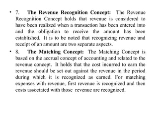 • 7.      The Revenue Recognition Concept:  The  Revenue 
Recognition  Concept  holds  that  revenue  is  considered  to 
have been realized when a transaction has been entered into 
and  the  obligation  to  receive  the  amount  has  been 
established.  It is to be noted that recognizing revenue and 
receipt of an amount are two separate aspects.  
• 8.      The Matching Concept:   The  Matching  Concept  is 
based on the accrual concept of accounting and related to the 
revenue concept.  It holds that the cost incurred to earn the 
revenue should be set out against the revenue in the period 
during  which  it  is  recognized  as  earned.  For  matching 
expenses with revenue, first revenue is recognized and then 
costs associated with those  revenue are recognized. 
 