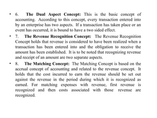 • 6.      The Dual Aspect Concept: This  is  the  basic  concept  of 
accounting.  According to this concept, every transaction entered into 
by an enterprise has two aspects.  If a transaction has taken place or an 
event has occurred, it is bound to have a two sided effect.  
• 7.     The Revenue Recognition Concept:  The Revenue Recognition 
Concept holds that revenue is considered to have been realized when a 
transaction  has  been  entered  into  and  the  obligation  to  receive  the 
amount has been established.  It is to be noted that recognizing revenue 
and receipt of an amount are two separate aspects.  
• 8.     The Matching Concept:  The Matching Concept is based on the 
accrual concept of accounting and related to the revenue concept.  It 
holds  that  the  cost  incurred  to  earn  the  revenue  should  be  set  out 
against  the  revenue  in  the  period  during  which  it  is  recognized  as 
earned.  For  matching  expenses  with  revenue,  first  revenue  is 
recognized  and  then  costs  associated  with  those   revenue  are 
recognized. 
 