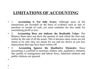 LIMITATIONS OF ACCOUNTING 
• 1.      Accounting is Not fully Exact: Although  most  of  the 
transactions  are  recorded  on  the  basis  of  evidence  such  as  sale  or 
purchase  or  receipt  of  cash,  yet  some  estimates  are  also  made  for 
ascertaining profit or loss. 
• 2.      Accounting Does not indicate the Realisable Value:  The 
Balance Sheet does not show the amount of cash which the firm may 
realize by the sale of all the assets. This is because many assets are not 
meant to be sole; they are meant for use and are shown at cost less 
depreciation that may have been written off. 
• 3.      Accounting Ignores the Qualitative Elements:  Since 
accounting is confined to monetary matters only, qualitative elements 
like quality of management and labour force, industrial relations and 
public relations are ignored. 
•
•
 