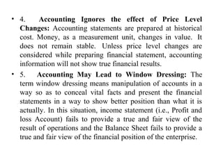 • 4.      Accounting Ignores the effect of Price Level
Changes: Accounting  statements  are  prepared  at  historical 
cost.  Money,  as  a  measurement  unit,  changes  in  value.   It 
does  not  remain  stable.   Unless  price  level  changes  are 
considered  while  preparing  financial  statement,  accounting 
information will not show true financial results. 
• 5.      Accounting May Lead to Window Dressing:  The 
term window dressing means manipulation of accounts in a 
way  so  as  to  conceal  vital  facts  and  present  the  financial 
statements in a way to show better position than what it is 
actually. In this situation, income statement (i.e., Profit and 
loss  Account)  fails  to  provide  a  true  and  fair  view  of  the 
result of operations and the Balance Sheet fails to provide a 
true and fair view of the financial position of the enterprise. 
 