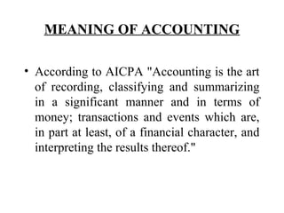 MEANING OF ACCOUNTING
• According to AICPA "Accounting is the art
of recording, classifying and summarizing
in a significant manner and in terms of
money; transactions and events which are,
in part at least, of a financial character, and
interpreting the results thereof."
 